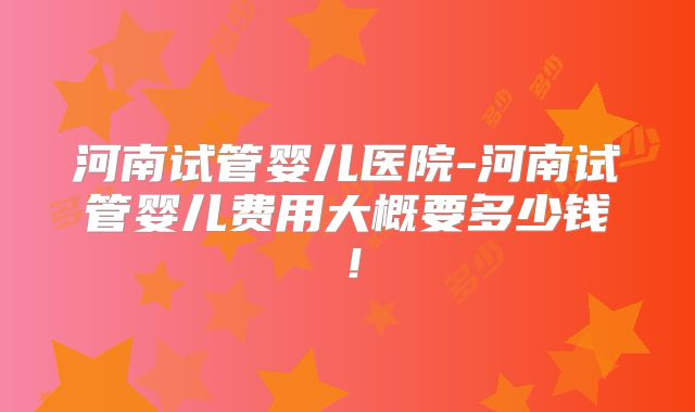 河南试管婴儿医院-河南试管婴儿费用大概要多少钱！