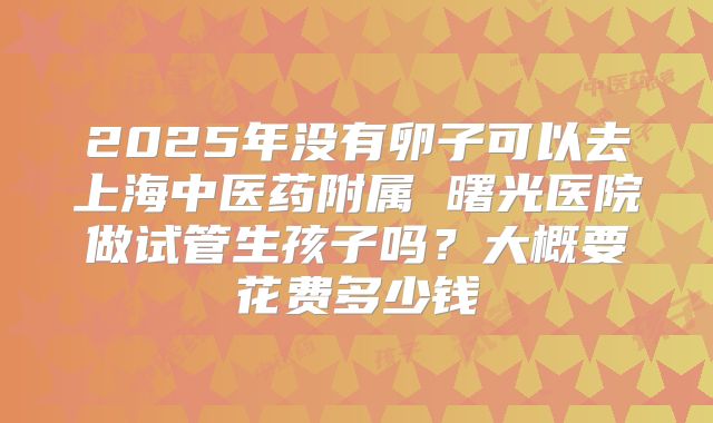 2025年没有卵子可以去上海中医药附属 曙光医院做试管生孩子吗？大概要花费多少钱