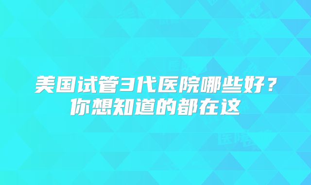 美国试管3代医院哪些好?你想知道的都在这