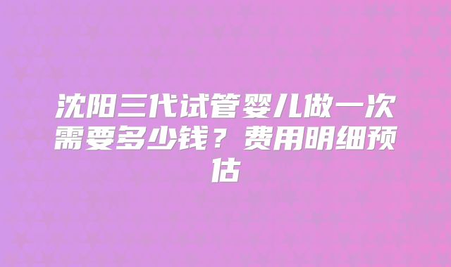 沈阳三代试管婴儿做一次需要多少钱?费用明细预估