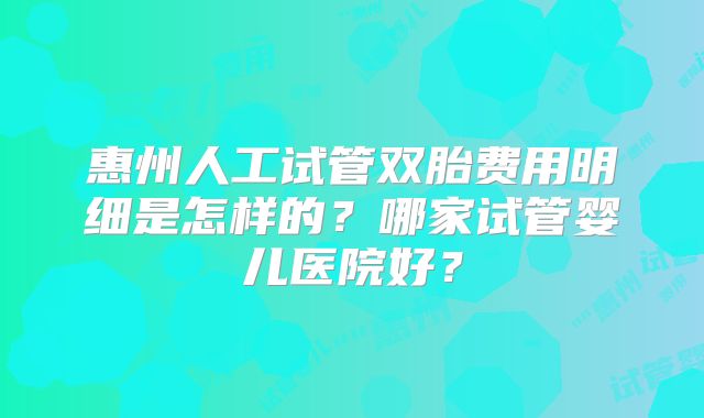 惠州人工试管双胎费用明细是怎样的?哪家试管婴儿医院好?
