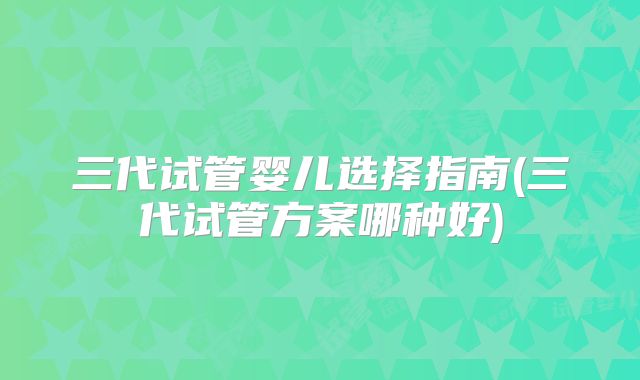 三代试管婴儿选择指南(三代试管方案哪种好)