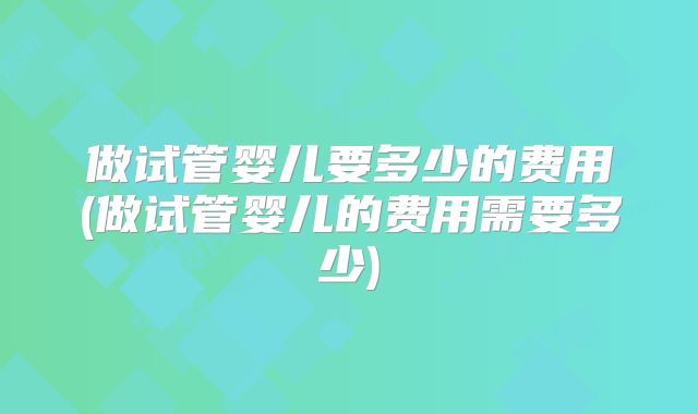 做试管婴儿要多少的费用(做试管婴儿的费用需要多少)