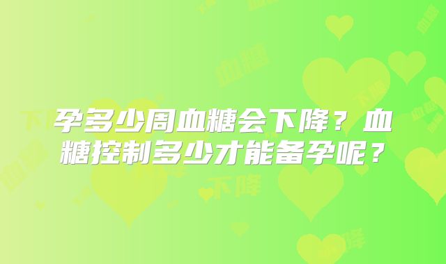 孕多少周血糖会下降?血糖控制多少才能备孕呢?