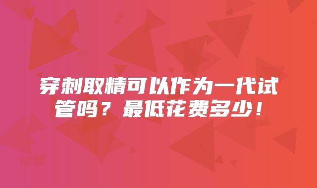 穿刺取精可以作为一代试管吗?最低花费多少!