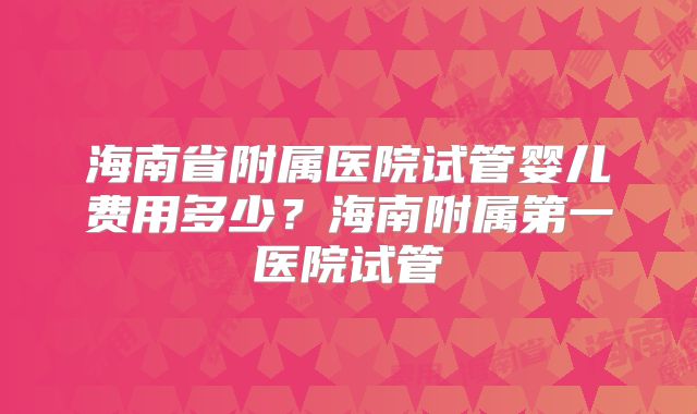 海南省附属医院试管婴儿费用多少?海南附属第一医院试管