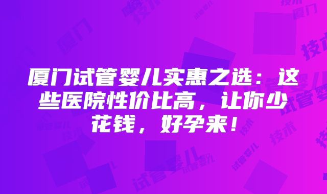 厦门试管婴儿实惠之选：这些医院性价比高，让你少花钱，好孕来！