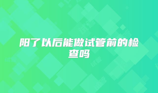 阳了以后能做试管前的检查吗