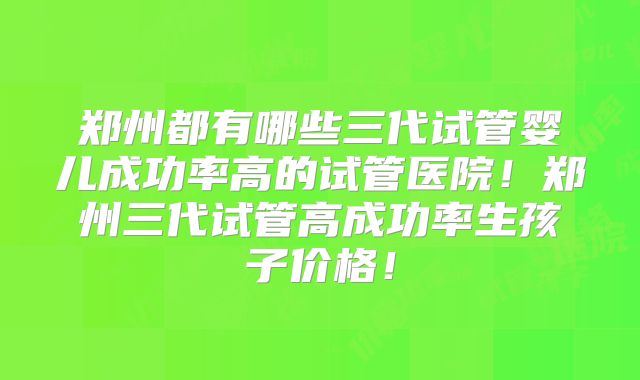 郑州都有哪些三代试管婴儿成功率高的试管医院！郑州三代试管高成功率生孩子价格！