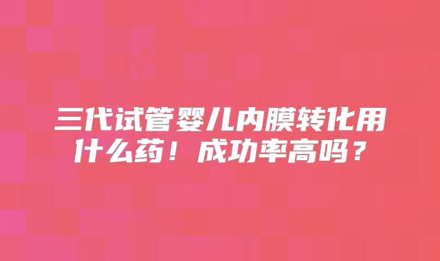 三代试管婴儿内膜转化用什么药!成功率高吗?