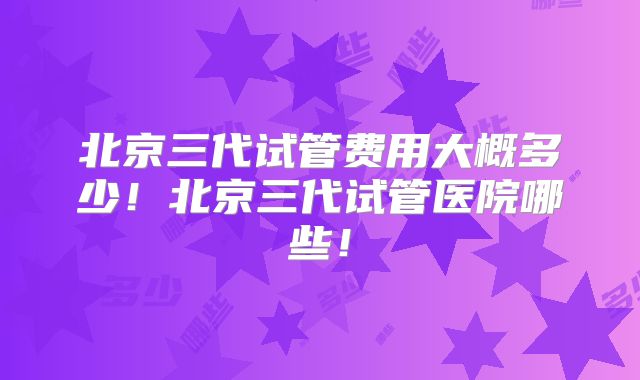 北京三代试管费用大概多少！北京三代试管医院哪些！