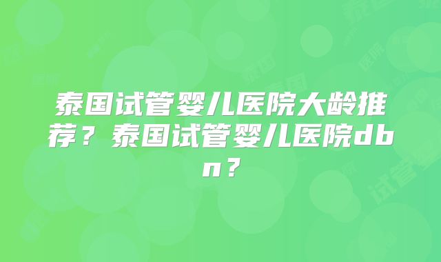 泰国试管婴儿医院大龄推荐？泰国试管婴儿医院dbn？