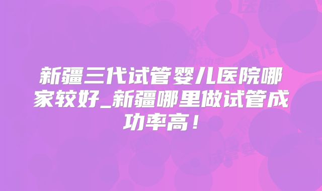 新疆三代试管婴儿医院哪家较好_新疆哪里做试管成功率高！