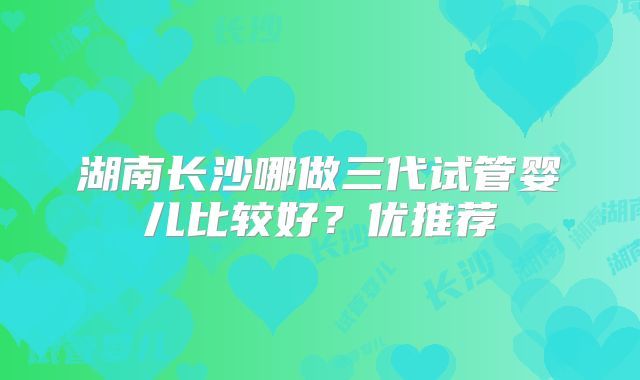湖南长沙哪做三代试管婴儿比较好？优推荐