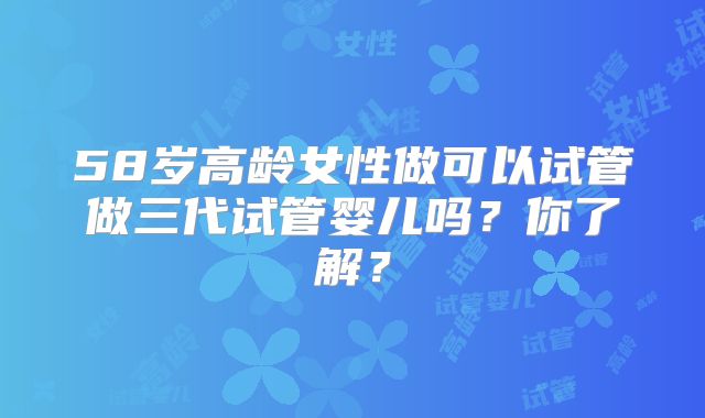 58岁高龄女性做可以试管做三代试管婴儿吗?你了解?