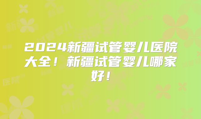 2024新疆试管婴儿医院大全！新疆试管婴儿哪家好！
