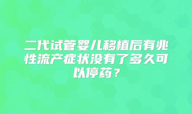 二代试管婴儿移植后有兆性流产症状没有了多久可以停药?