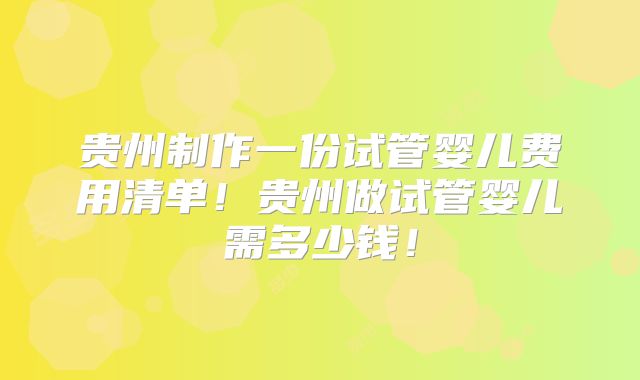 贵州制作一份试管婴儿费用清单！贵州做试管婴儿需多少钱！