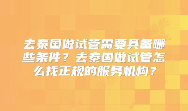 去泰国做试管需要具备哪些条件？去泰国做试管怎么找正规的服务机构？