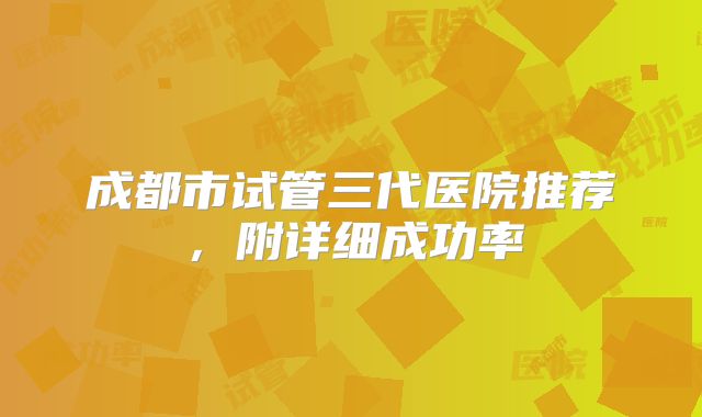 成都市试管三代医院推荐，附详细成功率