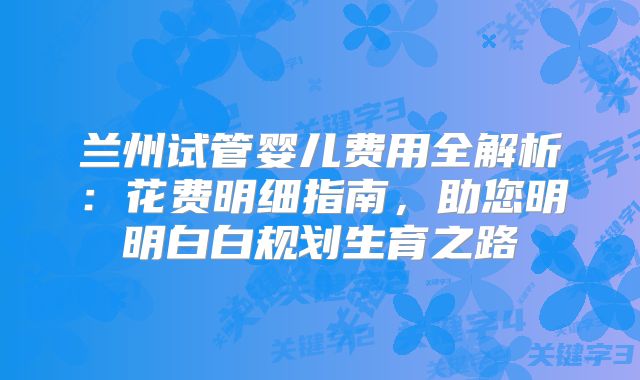 兰州试管婴儿费用全解析:花费明细指南,助您明明白白规划生育之路