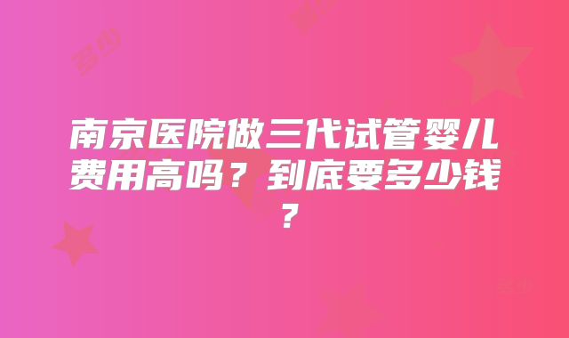 南京医院做三代试管婴儿费用高吗？到底要多少钱？