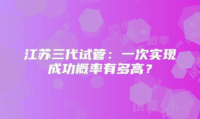 江苏三代试管：一次实现成功概率有多高？