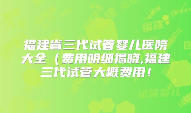 福建省三代试管婴儿医院大全（费用明细揭晓,福建三代试管大概费用！