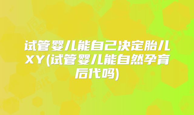 试管婴儿能自己决定胎儿XY(试管婴儿能自然孕育后代吗)