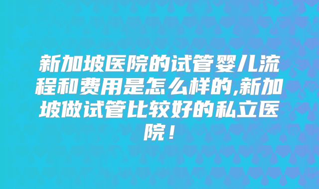 新加坡医院的试管婴儿流程和费用是怎么样的,新加坡做试管比较好的私立医院！
