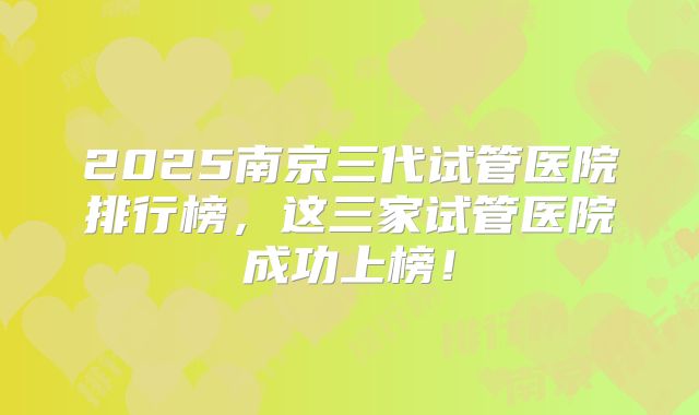 2025南京三代试管医院排行榜，这三家试管医院成功上榜！