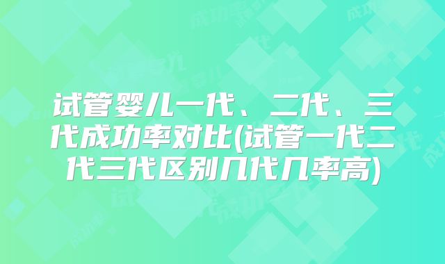 试管婴儿一代、二代、三代成功率对比(试管一代二代三代区别几代几率高)