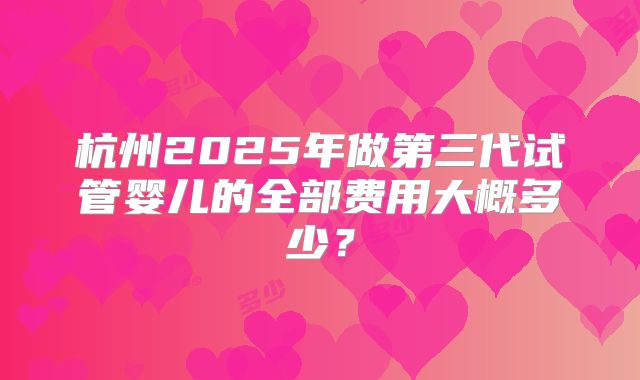 杭州2025年做第三代试管婴儿的全部费用大概多少?