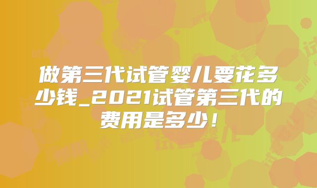 做第三代试管婴儿要花多少钱_2021试管第三代的费用是多少!