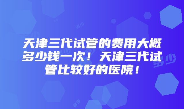 天津三代试管的费用大概多少钱一次！天津三代试管比较好的医院！