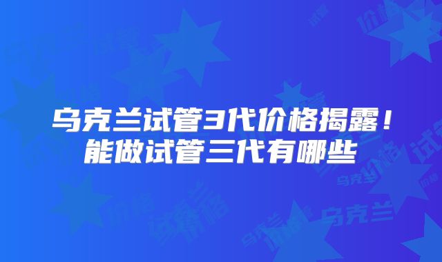 乌克兰试管3代价格揭露！能做试管三代有哪些