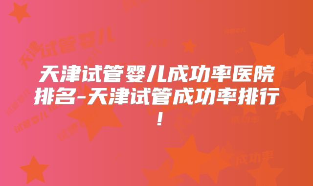 天津试管婴儿成功率医院排名-天津试管成功率排行!
