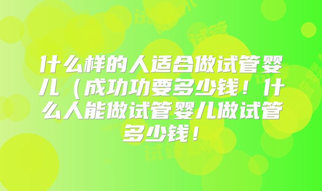 什么样的人适合做试管婴儿（成功功要多少钱！什么人能做试管婴儿做试管多少钱！