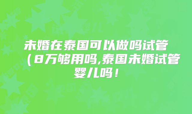 未婚在泰国可以做吗试管(8万够用吗,泰国未婚试管婴儿吗!