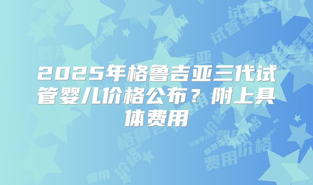 2025年格鲁吉亚三代试管婴儿价格公布？附上具体费用