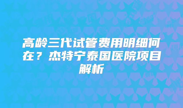 高龄三代试管费用明细何在？杰特宁泰国医院项目解析