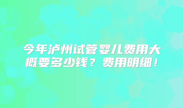 今年泸州试管婴儿费用大概要多少钱？费用明细！
