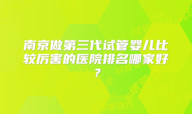 南京做第三代试管婴儿比较厉害的医院排名哪家好？