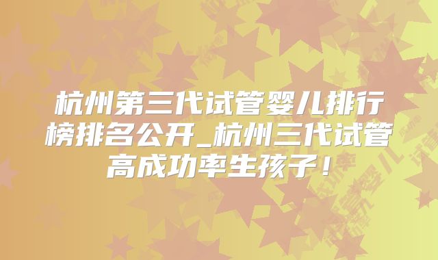 杭州第三代试管婴儿排行榜排名公开_杭州三代试管高成功率生孩子！