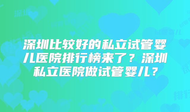 深圳比较好的私立试管婴儿医院排行榜来了?深圳私立医院做试管婴儿?
