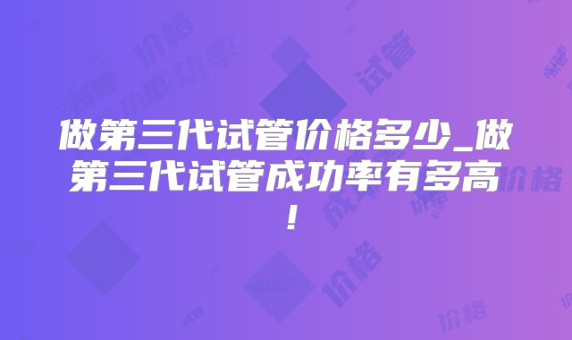 做第三代试管价格多少_做第三代试管成功率有多高！