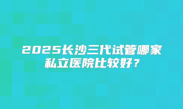 2025长沙三代试管哪家私立医院比较好？