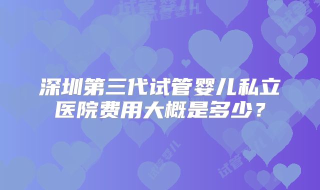 深圳第三代试管婴儿私立医院费用大概是多少？