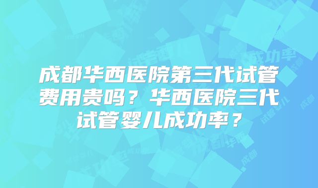 成都华西医院第三代试管费用贵吗？华西医院三代试管婴儿成功率？