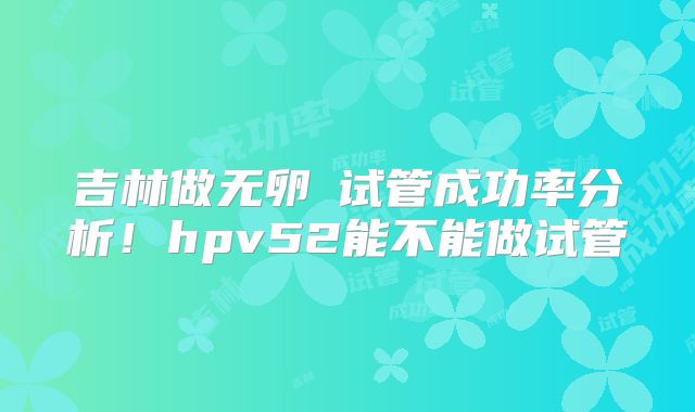 吉林做无卵�试管成功率分析！hpv52能不能做试管